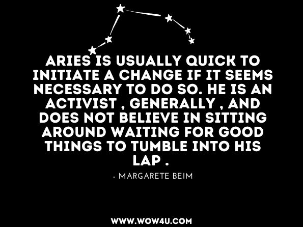 Aries is usually quick to initiate a change if it seems necessary to do so. He is an activist , generally , and does not believe in sitting around waiting for good things to tumble into his lap . Margarete Beim, Aries