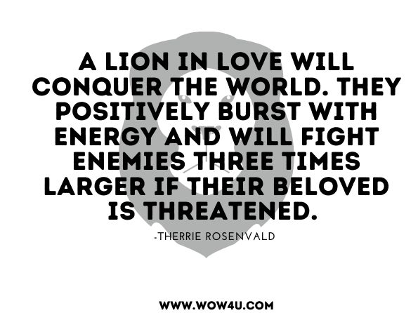 A Lion in love will conquer the world. They positively burst with energy and will fight enemies three times larger if their beloved is threatened. 
Therrie Rosenvald, The Flamboyant Leo